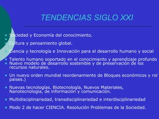 TENDENCIAS SIGLO XXI 
 Sociedad y Economía del conocimiento. 
 
 Cultura y pensamiento global. 
 Ciencia y tecnología e Innovación para el desarrollo humano y social 
 Talento humano soportado en el conocimiento y aprendizaje profundo 
 Nuevo modelo de desarrollo sostenible y de preservación de los 
recursos naturales. 
 Un nuevo orden mundial reordenamiento de Bloques económicos y rol 
paises.) 
 Nuevas tecnologías. Biotecnología, Nuevos Materiales, 
Nanotecnologia, de información y comunicación. 
 Multidisciplinariedad, transdisciplinariedad e interdisciplinariedad 
 Modo 2 de hacer CIENCIA. Resolución Problemas de la Sociedad. 
 