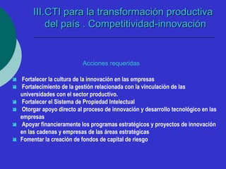 IIIIII..CCTTII ppaarraa llaa ttrraannssffoorrmmaacciióónn pprroodduuccttiivvaa 
ddeell ppaaííss .. CCoommppeettiittiivviiddaadd--iinnnnoovvaacciióónn 
Acciones requeridas 
 Fortalecer la cultura de la innovación en las empresas 
 Fortalecimiento de la gestión relacionada con la vinculación de las 
universidades con el sector productivo. 
 Fortalecer el Sistema de Propiedad Intelectual 
 Otorgar apoyo directo al proceso de innovación y desarrollo tecnológico en las 
empresas 
 Apoyar financieramente los programas estratégicos y proyectos de innovación 
en las cadenas y empresas de las áreas estratégicas 
 Fomentar la creación de fondos de capital de riesgo 
 