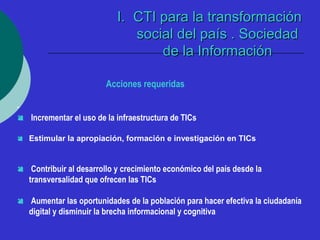 II.. CCTTII ppaarraa llaa ttrraannssffoorrmmaacciióónn 
ssoocciiaall ddeell ppaaííss .. SSoocciieeddaadd 
ddee llaa IInnffoorrmmaacciióónn 
Acciones requeridas 
- 
 Incrementar el uso de la infraestructura de TICs 
 Estimular la apropiación, formación e investigación en TICs 
 Contribuir al desarrollo y crecimiento económico del país desde la 
transversalidad que ofrecen las TICs 
 Aumentar las oportunidades de la población para hacer efectiva la ciudadanía 
digital y disminuir la brecha informacional y cognitiva 
 