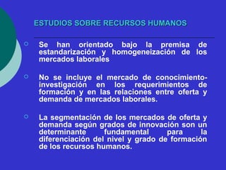 ESTUDIOS SOBRE RREECCUURRSSOOSS HHUUMMAANNOOSS 
 Se han orientado bajo la premisa de 
estandarización y homogeneización de los 
mercados laborales 
 No se incluye el mercado de conocimiento-investigación 
en los requerimientos de 
formación y en las relaciones entre oferta y 
demanda de mercados laborales. 
 La segmentación de los mercados de oferta y 
demanda según grados de innovación son un 
determinante fundamental para la 
diferenciación del nivel y grado de formación 
de los recursos humanos. 
 