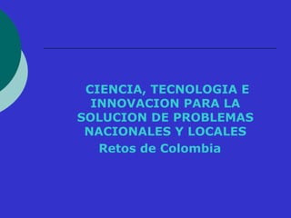 CIENCIA, TECNOLOGIA E 
INNOVACION PARA LA 
SOLUCION DE PROBLEMAS 
NACIONALES Y LOCALES 
Retos de Colombia 
 