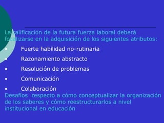 La calificación de la futura fuerza laboral deberá 
focalizarse en la adquisición de los siguientes atributos: 
• Fuerte habilidad no-rutinaria 
• Razonamiento abstracto 
• Resolución de problemas 
• Comunicación 
• Colaboración 
Desafíos respecto a cómo conceptualizar la organización 
de los saberes y cómo reestructurarlos a nivel 
institucional en educación 
 
