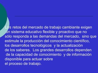 Los retos del mercado de trabajo cambiante exigen 
un sistema educativo flexible y proactivo que no 
sólo responda a las demandas del mercado, sino que 
estimule la producción del conocimiento científico, 
los desarrollos tecnológicos y la actualización 
de los saberes. Los grandes desarrollos dependen 
de la capacidad de conocimiento y de información 
disponible para actuar sobre 
el proceso de trabajo. 
 