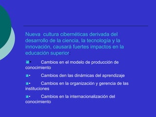 Nueva cultura cibernéticas derivada del 
desarrollo de la ciencia, la tecnología y la 
innovación, causará fuertes impactos en la 
educación superior: 
• Cambios en el modelo de producción de 
conocimiento 
• Cambios den las dinámicas del aprendizaje 
• Cambios en la organización y gerencia de las 
instituciones 
• Cambios en la internacionalización del 
conocimiento 
 