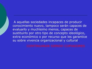 A aquellas sociedades incapaces de producir 
conocimiento nuevo, tampoco serán capaces de 
evaluarlo y muchísimo menos, capaces de 
sustituirlo por otro tipo de concepto ideológico, 
extra económico o por recurso que les garantice 
su sobre vivencia organizacional y cultural. 
CONTINUARAN SIENDO COPIADORES 
 