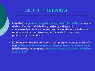 CICLO I: TÉCNICO 
 Orientado a generar competencias y desarrollo intelectual como 
el de aptitudes, habilidades y destrezas al impartir 
conocimientos técnicos necesarios para el desempeño laboral 
en una actividad, en áreas específicas de los sectores 
productivo y de servicios. 
 La formación técnica profesional comprende tareas relacionadas 
con actividades técnicas que pueden realizarse autónomamente, 
habilitando para comportar responsabilidades de programación y 
coordinación. 
 