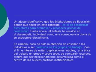 Un ajuste significativo que las Instituciones de Educación 
tienen que hacer en este contexto , es el de desarrollar 
estructuras para promover y reconocer grupos de 
creatividad. Hasta ahora, el énfasis ha recaído en 
el desempeño individual como una consecuencia obvia de 
su estructura disciplinaria. 
En cambio, poca ha sido la atención de enseñar a los 
individuos a ser creativos en los grupos de trabajo. Con 
el fin e interés de evitar duplicaciones inútiles, una ética 
del trabajo en grupo y sobre todo, de compartir recursos, 
tendrá que ser necesariamente desarrollada como el 
centro de las nuevas políticas institucionales 
 