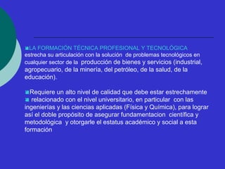 LA FORMACIÓN TÉCNICA PROFESIONAL Y TECNOLÓGICA 
estrecha su articulación con la solución de problemas tecnológicos en 
cualquier sector de la producción de bienes y servicios (industrial, 
agropecuario, de la minería, del petróleo, de la salud, de la 
educación). 
Requiere un alto nivel de calidad que debe estar estrechamente 
 relacionado con el nivel universitario, en particular con las 
ingenierías y las ciencias aplicadas (Física y Química), para lograr 
así el doble propósito de asegurar fundamentacion científica y 
metodológica y otorgarle el estatus académico y social a esta 
formación 
 
