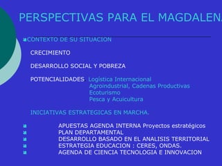 PERSPECTIVAS PARA EL MAGDALENA 
CONTEXTO DE SU SITUACION 
CRECIMIENTO 
DESARROLLO SOCIAL Y POBREZA 
POTENCIALIDADES. Logística Internacional 
Agroindustrial, Cadenas Productivas 
Ecoturismo 
Pesca y Acuicultura 
INICIATIVAS ESTRATEGICAS EN MARCHA. 
 APUESTAS AGENDA INTERNA Proyectos estratégicos 
 PLAN DEPARTAMENTAL 
 DESARROLLO BASADO EN EL ANALISIS TERRITORIAL 
 ESTRATEGIA EDUCACION : CERES, ONDAS. 
 AGENDA DE CIENCIA TECNOLOGIA E INNOVACION 
 