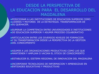DESDE LA PERSPECTIVA DE 
LA EDUCACION PARA EL DESARROLLO DEL 
MAGDALENA 
POSICIONAR A LAS INSTITUCIONES DE EDUCACION SUPERIOR COMO 
LIDERES Y MOTORES DE LA ESTRATEGIA. TRANSFORMACION DE 
SU QUEHACER. 
SUPERAR LA COMPETENCIA ENTRE UNIVERSIDADES E INSTITUCIONES 
DE EDUCACION SUPERIOR Y ASUMIR PROCESO COLABORATIVO 
ARTICULACION ENTRE LOS DIVERSOS NIVELES DE FORMACION 
Y SU TRANSFORMACION DESDE LA PERSPECTIVA DE LA GESTION 
DEL CONOCIMIENTO 
ASUMIR A LAS ORGANIZACIONES PRODUCTIVAS COMO LAS QUE 
MANTIENEN Y AMPLIAN O VACIAN EL STOCK DE CONOCIMIENTO 
ESTABLECER EL SISTEMA REGIONAL DE INNOVACION DEL MAGDALENA 
INCORPORAR TECNOLOGIAS DE INFORMACION Y APRENDIZAJE EN 
ENTIDADES EDUCATIVAS Y PRODUCTIVAS 
 