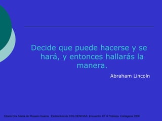 Decide que puede hacerse y se 
hará, y entonces hallarás la 
manera. 
Abraham Lincoln 
Citado Dra. Maria del Rosario Guerra. Exdirectora de COLCIENCIAS. Encuentro CT+I Pobreza. Cartagena 2006 
 
