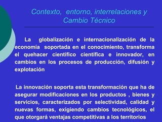 Contexto, entorno, interrelaciones y 
Cambio Técnico 
La globalización e internacionalización de la 
economía soportada en el conocimiento, transforma 
el quehacer científico científica e innovador, en 
cambios en los procesos de producción, difusión y 
explotación 
La innovación soporta esta transformación que ha de 
asegurar modificaciones en los productos , bienes y 
servicios, caracterizados por selectividad, calidad y 
nuevas formas, exigiendo cambios tecnológicos, el 
que otorgará ventajas competitivas a los territorios 
 