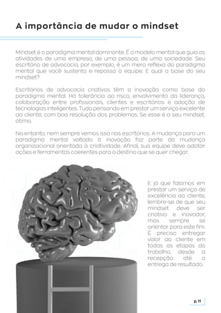 A importância de mudar o mindset
Mindset é o paradigma mental dominante. É o modelo mental que guia as
atividades de uma empresa, de uma pessoa, de uma sociedade. Seu
escritório de advocacia, por exemplo, é um mero reflexo do paradigma
mental que você sustenta e repassa à equipe. E qual a base do seu
mindset?
Escritórios de advocacia criativos têm a inovação como base do
paradigma mental. Há tolerância ao risco, envolvimento da liderança,
colaboração entre profissionais, clientes e escritórios e adoção de
tecnologias inteligentes. Tudo pensando em prestar um serviço excelente
ao cliente, com boa resolução dos problemas. Se esse é o seu mindset,
ótimo.
No entanto, nem sempre vemos isso nos escritórios. A mudança para um
paradigma mental voltado à inovação faz parte da mudança
organizacional orientada à criatividade. Afinal, sua equipe deve adotar
ações e ferramentas coerentes para o destino que se quer chegar.
p. 11
E já que falamos em
prestar um serviço de
excelência ao cliente,
lembre-se de que seu
mindset deve ser
criativo e inovador,
mas sempre se
orientar para este fim.
É preciso entregar
valor ao cliente em
todas as etapas do
trabalho, desde a
recepção até a
entrega de resultado.
 