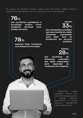 Os dados do relatório trazem dados que nos fazem refletir sobre a
relação dos advogados com a inovação e com a tecnologia:
p. 13
Pensando neste
contexto futuro, em
que a tecnologia guiará
a gestão jurídica,
apontamos a seguir
algumas tendências
para a advocacia.
dos escritórios consideram a
tecnologia jurídica como
tendência principal para
prestar serviços; dos advogados acreditam
que seus escritórios estão
altamente preparados
para fazer face às
tendências em serviços
jurídicos;
dos escritórios de
advocacia entendem
que estão preparados
para responder às
mudanças tecnológicas.
esperam fazer mudanças
com ênfase em inovação;
 