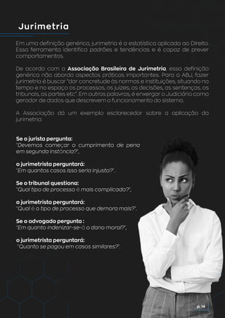 Jurimetria
Em uma definição genérica, jurimetria é a estatística aplicada ao Direito.
Essa ferramenta identifica padrões e tendências e é capaz de prever
comportamentos.
De acordo com a Associação Brasileira de Jurimetria, essa definição
genérica não aborda aspectos práticos importantes. Para a ABJ, fazer
jurimetria é buscar “dar concretude às normas e instituições, situando no
tempo e no espaço os processos, os juízes, as decisões, as sentenças, os
tribunais, as partes etc”. Em outras palavras, é enxergar o Judiciário como
gerador de dados que descrevem o funcionamento do sistema.
A Associação dá um exemplo esclarecedor sobre a aplicação da
jurimetria:
Se o jurista pergunta:
“Devemos começar o cumprimento de pena
em segunda instância?”,
o jurimetrista perguntará:
“Em quantos casos isso seria injusto?”.
Se o tribunal questiona:
“Qual tipo de processo é mais complicado?”,
o jurimetrista perguntará:
“Qual é o tipo de processo que demora mais?”.
Se o advogado pergunta :
“Em quanto indenizar-se-á o dano moral?”,
o jurimetrista perguntará:
“Quanto se pagou em casos similares?”.
p. 14
 