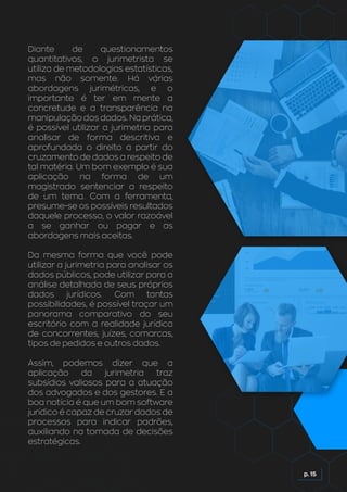 p. 15
Diante de questionamentos
quantitativos, o jurimetrista se
utiliza de metodologias estatísticas,
mas não somente. Há várias
abordagens jurimétricas, e o
importante é ter em mente a
concretude e a transparência na
manipulação dos dados. Na prática,
é possível utilizar a jurimetria para
analisar de forma descritiva e
aprofundada o direito a partir do
cruzamento de dados a respeito de
tal matéria. Um bom exemplo é sua
aplicação na forma de um
magistrado sentenciar a respeito
de um tema. Com a ferramenta,
presume-se os possíveis resultados
daquele processo, o valor razoável
a se ganhar ou pagar e as
abordagens mais aceitas.
Da mesma forma que você pode
utilizar a jurimetria para analisar os
dados públicos, pode utilizar para a
análise detalhada de seus próprios
dados jurídicos. Com tantas
possibilidades, é possível traçar um
panorama comparativo do seu
escritório com a realidade jurídica
de concorrentes, juízes, comarcas,
tipos de pedidos e outros dados.
Assim, podemos dizer que a
aplicação da jurimetria traz
subsídios valiosos para a atuação
dos advogados e dos gestores. E a
boa notícia é que um bom software
jurídico é capaz de cruzar dados de
processos para indicar padrões,
auxiliando na tomada de decisões
estratégicas.
 