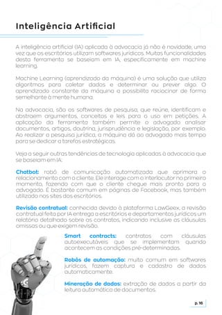 Inteligência Artificial
A inteligência artificial (IA) aplicada à advocacia já não é novidade, uma
vez que os escritórios utilizam softwares jurídicos. Muitas funcionalidades
desta ferramenta se baseiam em IA, especificamente em machine
learning.
Machine Learning (aprendizado da máquina) é uma solução que utiliza
algoritmos para coletar dados e determinar ou prever algo. O
aprendizado constante da máquina a possibilita raciocinar de forma
semelhante à mente humana.
Na advocacia, são os softwares de pesquisa, que reúne, identificam e
abstraem argumentos, conceitos e leis para o uso em petições. A
aplicação da ferramenta também permite o advogado analisar
documentos, artigos, doutrina, jurisprudência e legislação, por exemplo.
Ao realizar a pesquisa jurídica, a máquina dá ao advogado mais tempo
para se dedicar a tarefas estratégicas.
Veja a seguir outras tendências de tecnologia aplicadas à advocacia que
se baseiam em IA:
Smart contracts: contratos com cláusulas
autoexecutáveis que se implementam quando
acontecem as condições pré-determinadas.
Robôs de automação: muito comum em softwares
jurídicos, fazem captura e cadastro de dados
automaticamente.
Mineração de dados: extração de dados a partir da
leitura automática de documentos.
Chatbot: robô de comunicação automatizada que aprimora o
relacionamento com o cliente. Ele interage com o interlocutor no primeiro
momento, fazendo com que o cliente chegue mais pronto para o
advogado. É bastante comum em páginas de Facebook, mas também
utilizado nos sites dos escritórios.
Revisão contratual: conhecida devido à plataforma LawGeex, a revisão
contratual feita por IA entrega a escritórios e departamentos jurídicos um
relatório detalhado sobre os contratos, indicando inclusive as cláusulas
omissas ou que exigem revisão.
p. 16
 