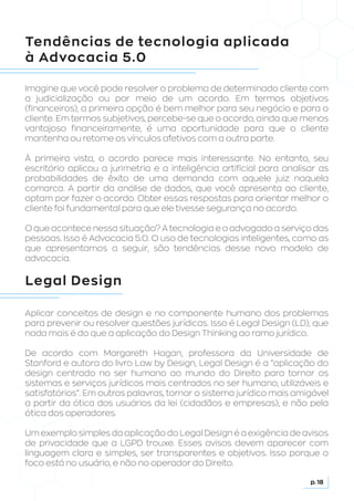 Tendências de tecnologia aplicada
à Advocacia 5.0
Legal Design
Imagine que você pode resolver o problema de determinado cliente com
a judicialização ou por meio de um acordo. Em termos objetivos
(financeiros), a primeira opção é bem melhor para seu negócio e para o
cliente. Em termos subjetivos, percebe-se que o acordo, ainda que menos
vantajoso financeiramente, é uma oportunidade para que o cliente
mantenha ou retome os vínculos afetivos com a outra parte.
À primeira vista, o acordo parece mais interessante. No entanto, seu
escritório aplicou a jurimetria e a inteligência artificial para analisar as
probabilidades de êxito de uma demanda com aquele juiz naquela
comarca. A partir da análise de dados, que você apresenta ao cliente,
optam por fazer o acordo. Obter essas respostas para orientar melhor o
cliente foi fundamental para que ele tivesse segurança no acordo.
O que acontece nessa situação? A tecnologia e o advogado a serviço das
pessoas. Isso é Advocacia 5.0. O uso de tecnologias inteligentes, como as
que apresentamos a seguir, são tendências desse novo modelo de
advocacia.
Aplicar conceitos de design e no componente humano dos problemas
para prevenir ou resolver questões jurídicas. Isso é Legal Design (LD), que
nada mais é do que a aplicação do Design Thinking ao ramo jurídico.
De acordo com Margareth Hagan, professora da Universidade de
Stanford e autora do livro Law by Design, Legal Design é a “aplicação do
design centrado no ser humano ao mundo do Direito para tornar os
sistemas e serviços jurídicos mais centrados no ser humano, utilizáveis e
satisfatórios”. Em outras palavras, tornar o sistema jurídico mais amigável
a partir da ótica dos usuários da lei (cidadãos e empresas), e não pela
ótica dos operadores.
Um exemplo simples da aplicação do Legal Design é a exigência de avisos
de privacidade que a LGPD trouxe. Esses avisos devem aparecer com
linguagem clara e simples, ser transparentes e objetivos. Isso porque o
foco está no usuário, e não no operador do Direito.
p. 18
 