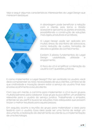 Veja a seguir algumas características interessantes do Legal Design que
merecem destaque:
A abordagem pode beneficiar a relação
com o cliente, pois torna o Direito
acessível e aproxima as partes envolvida,
possibilitando a construção de soluções
mais ágeis, produtivas e lucrativas;
O Legal Design pode ser aplicado em
muitas áreas do escritório de advocacia,
como redução de custos, tomadas de
decisão e gestão do conhecimento;
Existem 3 pilares fundamentais do Legal
Design: usabilidade, utilidade e
engajamento;
O foco do LD é simplificar a interação do
usuário com questões jurídicas.
E como implementar o Legal Design? Por ser centrada no usuário, você
deve compreender as reais necessidades de seus clientes. Lembre-se de
que criatividade e inovação devem estar a serviço do usuário final. Isso
envolve acolhimento e escuta atenta.
Com isso em mente, o caminho para implementar o LD é reunir grupos
multidisciplinares para colaborar. Esse grupo busca definir um problema
relevante para o usuário do serviço jurídico. Trabalhando a empatia,
entende-se seu perfil e busca-se soluções mais adequadas que possam
trazer o melhor resultado para aquela pessoa.
Em seguida, ocorre a reunião do grupo para materializar a ideia para
testá-la com o usuário. Essa ideia pode ser uma forma de redigir um
documento, a realização do atendimento ao cliente ou a implementação
de uma tecnologia.
p. 19
 