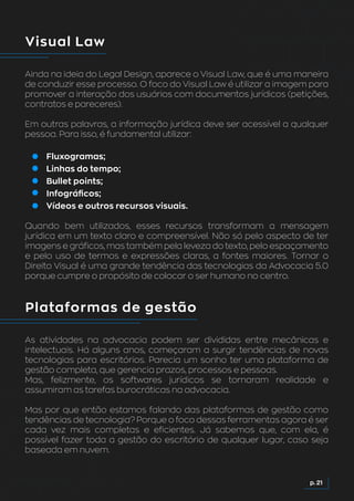 Visual Law
Ainda na ideia do Legal Design, aparece o Visual Law, que é uma maneira
de conduzir esse processo. O foco do Visual Law é utilizar a imagem para
promover a interação dos usuários com documentos jurídicos (petições,
contratos e pareceres).
Em outras palavras, a informação jurídica deve ser acessível a qualquer
pessoa. Para isso, é fundamental utilizar:
Fluxogramas;
Linhas do tempo;
Bullet points;
Infográficos;
Vídeos e outros recursos visuais.
Quando bem utilizados, esses recursos transformam a mensagem
jurídica em um texto claro e compreensível. Não só pelo aspecto de ter
imagens e gráficos, mas também pela leveza do texto, pelo espaçamento
e pelo uso de termos e expressões claras, a fontes maiores. Tornar o
Direito Visual é uma grande tendência das tecnologias da Advocacia 5.0
porque cumpre o propósito de colocar o ser humano no centro.
Plataformas de gestão
As atividades na advocacia podem ser divididas entre mecânicas e
intelectuais. Há alguns anos, começaram a surgir tendências de novas
tecnologias para escritórios. Parecia um sonho ter uma plataforma de
gestão completa, que gerencia prazos, processos e pessoas.
Mas, felizmente, os softwares jurídicos se tornaram realidade e
assumiram as tarefas burocráticas na advocacia.
Mas por que então estamos falando das plataformas de gestão como
tendências de tecnologia? Porque o foco dessas ferramentas agora é ser
cada vez mais completas e eficientes. Já sabemos que, com ela, é
possível fazer toda a gestão do escritório de qualquer lugar, caso seja
baseada em nuvem.
p. 21
 