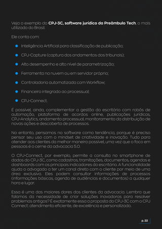 p. 22
Veja o exemplo do CPJ-3C, software jurídico da Preâmbulo Tech, o mais
utilizado do Brasil.
Ele conta com:
Inteligência Artificial para classificação de publicação;
CPJ-Capture (captura dos andamentos dos tribunais);
Alto desempenho e alto nível de parametrização;
Ferramenta na nuvem ou em servidor próprio;
Controladoria automatizada com Workflow;
Financeiro integrado ao processual;
CPJ-Connect.
É possível, ainda, complementar a gestão do escritório com robôs de
automação, plataforma de acordos online, publicações jurídicas,
CPJ-Analytics, andamento processual, monitoramento da distribuição de
novas ações e descoberta de processos.
No entanto, pensamos no software como tendência, porque é preciso
pensar seu uso com o mindset de criatividade e inovação. Tudo para
atender aos clientes da melhor maneira possível, uma vez que o foco em
pessoas é o cerne da advocacia 5.0.
O CPJ-Connect, por exemplo, permite a consulta no smartphone de
dados do CPJ-3C, como cadastros, tramitações, documentos, agendas e
dashboards com os principais indicadores do escritório. A funcionalidade
ajuda o advogado a ter um canal direto com o cliente por meio de uma
área exclusiva. Eles podem consultar informações de processos
(informações básicas, agenda de audiências e documentos) a qualquer
hora e lugar.
Essa é uma das maiores dores dos clientes da advocacia. Lembra que
falamos da necessidade de criar soluções inovadoras para resolver
problemas antigos? É exatamente essa a proposta do CPJ-3C com o CPJ
Connect: atendimento eficiente, de excelência e personalizado.
 