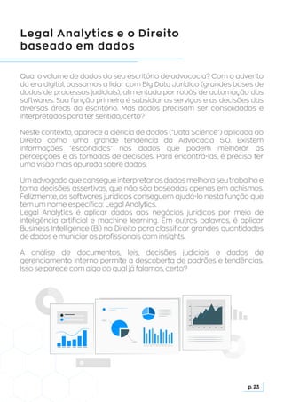 Legal Analytics e o Direito
baseado em dados
Qual o volume de dados do seu escritório de advocacia? Com o advento
da era digital, passamos a lidar com Big Data Jurídico (grandes bases de
dados de processos judiciais), alimentada por robôs de automação dos
softwares. Sua função primeira é subsidiar os serviços e as decisões das
diversas áreas do escritório. Mas dados precisam ser consolidados e
interpretados para ter sentido, certo?
Neste contexto, aparece a ciência de dados (“Data Science”) aplicada ao
Direito como uma grande tendência da Advocacia 5.0. Existem
informações “escondidas” nos dados que podem melhorar as
percepções e as tomadas de decisões. Para encontrá-las, é preciso ter
uma visão mais apurada sobre dados.
Um advogado que consegue interpretar os dados melhora seu trabalho e
toma decisões assertivas, que não são baseadas apenas em achismos.
Felizmente, os softwares jurídicos conseguem ajudá-lo nesta função que
tem um nome específico: Legal Analytics.
Legal Analytics é aplicar dados aos negócios jurídicos por meio de
inteligência artificial e machine learning. Em outras palavras, é aplicar
Business Intelligence (BI) no Direito para classificar grandes quantidades
de dados e municiar os profissionais com insights.
A análise de documentos, leis, decisões judiciais e dados de
gerenciamento interno permite a descoberta de padrões e tendências.
Isso se parece com algo do qual já falamos, certo?
p. 23
 