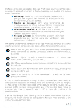 De fato, é. Uma das aplicações do Legal Analytics é a jurimetria. Mas não é
a única. É possível enxergar o Direito baseado em dados em outros
aspectos, como:
Pensar nos insights relevantes e úteis para seu negócio ou para
certa demanda do cliente (processo judicial ou administrativo,
acordo);
Definir o objetivo ao adotar uma ferramenta, como esses que
apontamos (marketing, pesquisa etc.);
Identificar os dados que quer monitorar e escolher o fornecedor da
tecnologia;
Fazer testes das ferramentas com algumas ações judiciais para
compreender o uso;
Separar as práticas de maior desempenho e estudar práticas
pouco assertivas.
Com o uso de ferramentas de Legal Analytics, o escritório passa a adotar
uma gestão baseada em dados, não em achismos. Com os insights
certos para a tomada de decisões, é mais seguro aplicar a Advocacia 5.0,
porque estão sempre resguardados por informações. Isso reduz a
margem de erro da atuação do escritório, além de conferir mais
produtividade.
E se as estratégias para ações judiciais e casos de clientes são mais
seguras, há maior chance de conquistar e fidelizar mais clientes. É um
ótimo negócio, sem dúvidas.
Um ponto fundamental para aplicar o Legal Analytics, porém, é a escolha
das ferramentas para análise de dados. O gestor do escritório deve:
p. 24
Marketing: ajuda na compreensão do cliente ideal, a
posição do negócio em relação ao mercado e aos
concorrentes, e outros pontos.
Insights de negócios: com uma ferramenta de
monitoramento de KPIs e outras métricas importantes,
contribui-se para o crescimento do negócio jurídico.
Informações eletrônicas: as ferramentas vasculham
documentos de forma automatizada e trazem insights
valiosos aos profissionais.
Pesquisa jurídica: as ferramentas podem identificar
precedentes ou normas para dar vantagem aos
advogados no tribunal.
01
02
03
04
05
 