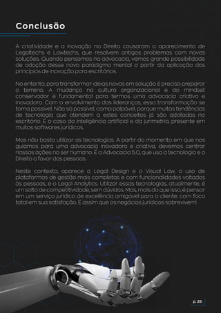 Conclusão
A criatividade e a inovação no Direito causaram o aparecimento de
Legaltechs e Lawtechs, que resolvem antigos problemas com novas
soluções. Quando pensamos na advocacia, vemos grande possibilidade
de adoção desse novo paradigma mental a partir da aplicação dos
princípios de inovação para escritórios.
No entanto, para transformar ideias novas em solução é preciso preparar
o terreno. A mudança na cultura organizacional e do mindset
conservador é fundamental para termos uma advocacia criativa e
inovadora. Com o envolvimento das lideranças, essa transformação se
torna possível. Não só possível, como palpável, porque muitas tendências
de tecnologia que atendem a estes conceitos já são adotadas no
escritório. É o caso da inteligência artificial e da jurimetria, presente em
muitos softwares jurídicos.
Mas não basta utilizar as tecnologias. A partir do momento em que nos
guiamos para uma advocacia inovadora e criativa, devemos centrar
nossas ações no ser humano. É a Advocacia 5.0, que usa a tecnologia e o
Direito a favor das pessoas.
Neste contexto, aparece o Legal Design e o Visual Law, o uso de
plataformas de gestão mais completas e com funcionalidades voltadas
às pessoas, e o Legal Analytics. Utilizar essas tecnologias, atualmente, é
um salto de competitividade, sem dúvidas. Mas, mais do que isso, é pensar
em um serviço jurídico de excelência amigável para o cliente, com foco
total em sua satisfação. É assim que os negócios jurídicos sobrevivem!
p. 25
 