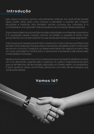 Introdução
Vamos lá?
Nós, seres humanos, somos naturalmente criativos. Se você ainda dúvida
disso, basta olhar para uma criança e perceber o quanto ela imagina
situações e histórias. Nós também somos curiosos por natureza, e a
curiosidade é uma grande mola propulsora da inovação. Basta exercitar.
Ograndeproblemaquandofalamosdecriatividadenoambientecorporativo
é a supressão desse impulso natural. No Direito, a questão é ainda mais
grave devido ao conservadorismo que ainda permanece neste segmento.
Fato é que as empresas que limitam o exercício criativo de seus profissionais
tendem a ter prejuízos. Equipes desconectadas, obsoletas e sem motivação
se tornam comuns. O prejuízo ao desenvolvimento do negócio é certo. Mas
um novo paradigma mental para a advocacia é possível, e ele passa pela
criatividade e inovação.
Nestee-book,apontamoscomoaadvocaciaeainovaçãotrabalhamjuntas.
Há uma demanda urgente pela mudança na cultura organizacional para
que as tendências de tecnologia aplicadas ao Direito sejam consolidadas.
E para ajudá-lo nessa caminhada, deixamos uma lista de tecnologias que
você pode adotar.
 