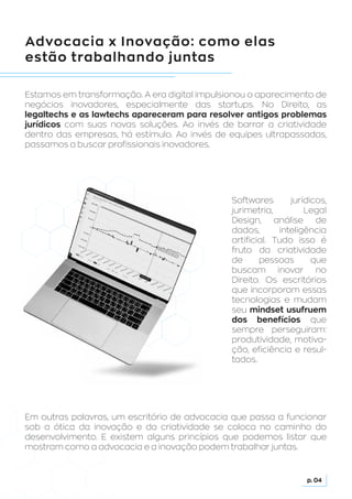 Advocacia x Inovação: como elas
estão trabalhando juntas
Estamos em transformação. A era digital impulsionou o aparecimento de
negócios inovadores, especialmente das startups. No Direito, as
legaltechs e as lawtechs apareceram para resolver antigos problemas
jurídicos com suas novas soluções. Ao invés de barrar a criatividade
dentro das empresas, há estímulo. Ao invés de equipes ultrapassadas,
passamos a buscar profissionais inovadores.
Em outras palavras, um escritório de advocacia que passa a funcionar
sob a ótica da inovação e da criatividade se coloca no caminho do
desenvolvimento. E existem alguns princípios que podemos listar que
mostram como a advocacia e a inovação podem trabalhar juntas.
Softwares jurídicos,
jurimetria, Legal
Design, análise de
dados, inteligência
artificial. Tudo isso é
fruto da criatividade
de pessoas que
buscam inovar no
Direito. Os escritórios
que incorporam essas
tecnologias e mudam
seu mindset usufruem
dos benefícios que
sempre perseguiram:
produtividade, motiva-
ção, eficiência e resul-
tados.
p. 04
 