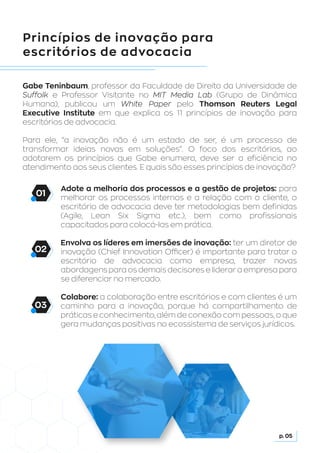 Princípios de inovação para
escritórios de advocacia
Gabe Teninbaum, professor da Faculdade de Direito da Universidade de
Suffolk e Professor Visitante no MIT Media Lab (Grupo de Dinâmica
Humana), publicou um White Paper pelo Thomson Reuters Legal
Executive Institute em que explica os 11 princípios de inovação para
escritórios de advocacia.
Para ele, “a inovação não é um estado de ser, é um processo de
transformar ideias novas em soluções”. O foco dos escritórios, ao
adotarem os princípios que Gabe enumera, deve ser a eficiência no
atendimento aos seus clientes. E quais são esses princípios de inovação?
Adote a melhoria dos processos e a gestão de projetos: para
melhorar os processos internos e a relação com o cliente, o
escritório de advocacia deve ter metodologias bem definidas
(Agile, Lean Six Sigma etc.), bem como profissionais
capacitados para colocá-las em prática.
Envolva os líderes em imersões de inovação: ter um diretor de
inovação (Chief Innovation Officer) é importante para tratar o
escritório de advocacia como empresa, trazer novas
abordagens para os demais decisores e liderar a empresa para
se diferenciar no mercado.
Colabore: a colaboração entre escritórios e com clientes é um
caminho para a inovação, porque há compartilhamento de
práticas e conhecimento, além de conexão com pessoas, o que
gera mudanças positivas no ecossistema de serviços jurídicos.
p. 05
01
02
03
 