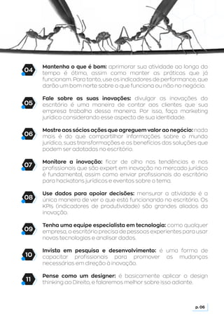 Mantenha o que é bom: aprimorar sua atividade ao longo do
tempo é ótimo, assim como manter as práticas que já
funcionam. Para tanto, use os indicadores de performance, que
darão um bom norte sobre o que funciona ou não no negócio.
Fale sobre as suas inovações: divulgar as inovações do
escritório é uma maneira de contar aos clientes que sua
empresa trabalha dessa maneira. Por isso, faça marketing
jurídico considerando esse aspecto de sua identidade.
Mostre aos sócios ações que agreguem valor ao negócio: nada
mais é do que compartilhar informações sobre o mundo
jurídico, suas transformações e os benefícios das soluções que
podem ser adotadas no escritório.
Monitore a inovação: ficar de olho nas tendências e nos
profissionais que são expert em inovação no mercado jurídico
é fundamental, assim como enviar profissionais do escritório
para hackatons jurídicos e eventos sobre o tema.
Use dados para apoiar decisões: mensurar a atividade é a
única maneira de ver o que está funcionando no escritório. Os
KPIs (indicadores de produtividade) são grandes aliados da
inovação.
Tenha uma equipe especialista em tecnologia: como qualquer
empresa, o escritório precisa de pessoas experientes para usar
novas tecnologias e analisar dados.
Invista em pesquisa e desenvolvimento: é uma forma de
capacitar profissionais para promover as mudanças
necessárias em direção à inovação.
Pense como um designer: é basicamente aplicar o design
thinking ao Direito, e falaremos melhor sobre isso adiante.
p. 06
05
06
07
08
09
10
11
04
 