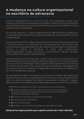 A mudança na cultura organizacional
no escritório de advocacia
Cultura Organizacional é a forma como uma empresa conduz seus
negócios e trata seus stakeholders. Ela define o perfil comportamental de
seus profissionais e, por isso, é fundamental para que o RH defina um time
coerente com a estratégia.
Em outras palavras, a cultura organizacional define práticas, políticas e
comportamentos, garantindo que todos estão em sintonia entre si e com
a organização.
Quando pensamos em cultura organizacional no escritório de advocacia,
é preciso pensar em diretrizes de comportamento. Elas devem ser
comunicadas e apresentadas no dia a dia para que todos a incorporem,
porque a cultura é intrínseca à rotina dos profissionais.
Responsabilidades, metas, processos, comunicação, valores, atitudes,
tudo é reflexo da cultura organizacional.
Exatamente por ser incorporada no dia a dia é que sua mudança é um
grande desafio. Quando o gestor jurídico se depara com maus resultados
ou com uma nova “ideologia” para a gestão, é preciso pensar na mudança
da cultura. No primeiro caso, pode ser que as diretrizes não estejam se
encaixando como um sistema. No segundo caso, pode ser um desejo por
um novo modelo de negócios.
Se ele pretende inserir a inovação como parte do modelo de negócios, é
preciso mudar a cultura organizacional. E como colocar as mudanças em
ação em prol da adoção de hábitos inovadores e criativos? A seguir,
listamos de forma simples as principais etapas que orientam a mudança:
Destacamos alguns pontos que o gestor precisa dar maior atenção.
1. Defina a mudança da cultura organizacional como prioridade;
2. Tome consciência da sua cultura atual e faça uma avaliação
dela para encontrar pontos positivos (que devem ser reforçados e
mantidos) e pontos de melhoria;
3. Trace uma nova cultura a partir de sua análise;
4. Comunique os funcionários;
5. Alinhe as lideranças;
6. Modele a nova cultura e mude de vez o paradigma mental.
p. 07
 
