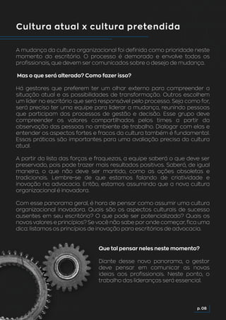 Cultura atual x cultura pretendida
A mudança da cultura organizacional foi definida como prioridade neste
momento do escritório. O processo é demorado e envolve todos os
profissionais, que devem ser comunicados sobre o desejo de mudança.
Mas o que será alterado? Como fazer isso?
Há gestores que preferem ter um olhar externo para compreender a
situação atual e as possibilidades de transformação. Outros escolhem
um líder no escritório que será responsável pelo processo. Seja como for,
será preciso ter uma equipe para liderar a mudança, reunindo pessoas
que participam dos processos de gestão e decisão. Esse grupo deve
compreender os valores compartilhados pelos times a partir da
observação das pessoas no ambiente de trabalho. Dialogar com elas e
entender os aspectos fortes e fracos da cultura também é fundamental.
Essas práticas são importantes para uma avaliação precisa da cultura
atual.
A partir da lista das forças e fraquezas, a equipe saberá o que deve ser
preservado, pois pode trazer mais resultados positivos. Saberá, de igual
maneira, o que não deve ser mantido, como as ações obsoletas e
tradicionais. Lembre-se de que estamos falando de criatividade e
inovação na advocacia. Então, estamos assumindo que a nova cultura
organizacional é inovadora.
Com esse panorama geral, é hora de pensar como assumir uma cultura
organizacional inovadora. Quais são os aspectos culturais de sucesso
ausentes em seu escritório? O que pode ser potencializado? Quais os
novos valores e princípios? Se você não sabe por onde começar, fica uma
dica: listamos os princípios de inovação para escritórios de advocacia.
p. 08
Que tal pensar neles neste momento?
Diante desse novo panorama, o gestor
deve pensar em comunicar as novas
ideias aos profissionais. Neste ponto, o
trabalho das lideranças será essencial.
 