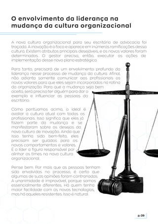 O envolvimento da liderança na
mudança da cultura organizacional
A nova cultura organizacional para seu escritório de advocacia foi
traçada. A inovação é o foco e aparece em inúmeras ramificações dessa
cultura. Existem atributos principais desejáveis, e os novos valores foram
determinados. O gestor precisa, então, executar as ações de
implementação desse novo plano estratégico.
Para tanto, precisará de um envolvimento profundo da
liderança nesse processo de mudança da cultura. Afinal,
não adianta somente comunicar aos profissionais os
novos valores para que eles sejam incorporados na rotina
da organização. Para que a mudança seja bem
aceita, será preciso ter alguém para dar o
exemplo e influenciar as pessoas do
escritório.
Como pontuamos acima, o ideal é
avaliar a cultura atual com todos os
profissionais. Isso significa que eles já
fazem parte da mudança e se
manifestaram sobre os desejos da
nova cultura de inovação. Ainda que
isso tenha sido bem-feito, eles
precisam ser guiados para os
novos comportamentos e valores.
É o líder a figura responsável por
alinhar os times na nova cultura
organizacional.
Pense bem. Por mais que as pessoas tenham
sido envolvidas no processo, é certo que
algumas de suas opiniões foram contrariadas.
A unanimidade é improvável, porque somos
essencialmente diferentes. Há quem tenha
maior facilidade com as novas tecnologias,
mas há aqueles resistentes. Isso é natural.
p. 09
 