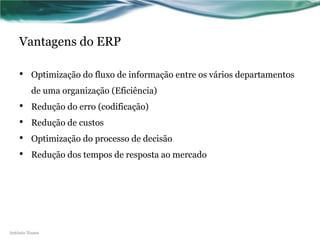 Vantagens do ERP

    •    Optimização do fluxo de informação entre os vários departamentos
         de uma organização (Eficiência)
    •    Redução do erro (codificação)
    •    Redução de custos
    •    Optimização do processo de decisão
    •    Redução dos tempos de resposta ao mercado




António Nunes
 