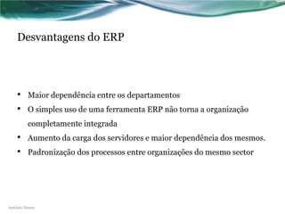 Desvantagens do ERP




    •    Maior dependência entre os departamentos
    •    O simples uso de uma ferramenta ERP não torna a organização
         completamente integrada
    •    Aumento da carga dos servidores e maior dependência dos mesmos.
    •    Padronização dos processos entre organizações do mesmo sector




António Nunes
 