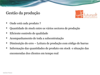 Gestão da produção

    •    Onde está cada produto ?
    •    Quantidade de stock entre os vários sectores de produção
    •    Eficiente controlo de qualidade
    •    Acompanhamento de toda a subcontratação
    •    Diminuição do erro – Leitura de produção com código de barras
    •    Informação das quantidades de produto em stock e situação das
         encomendas dos clientes em tempo real




António Nunes
 