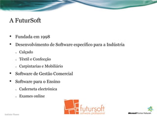 A FuturSoft

    •    Fundada em 1998
    •    Desenvolvimento de Software específico para a Indústria
         o      Calçado
         o      Têxtil e Confecção
         o      Carpintarias e Mobiliário
    •    Software de Gestão Comercial
    •    Software para o Ensino
         o      Caderneta electrónica
         o      Exames online



António Nunes
 