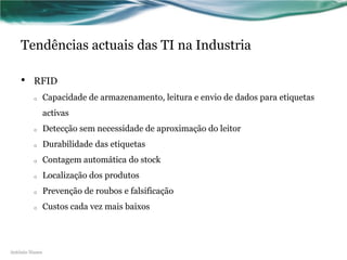 Tendências actuais das TI na Industria

    •    RFID
         o      Capacidade de armazenamento, leitura e envio de dados para etiquetas
                activas
         o      Detecção sem necessidade de aproximação do leitor
         o      Durabilidade das etiquetas
         o      Contagem automática do stock
         o      Localização dos produtos
         o      Prevenção de roubos e falsificação
         o      Custos cada vez mais baixos




António Nunes
 