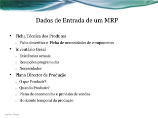 Dados de Entrada de um MRP

    •    Ficha Técnica dos Produtos
         o      Ficha descritiva e Ficha de necessidades de componentes
    •    Inventário Geral
         o      Existências actuais
         o      Recepções programadas
         o      Necessidades
    •    Plano Director de Produção
         o      O que Produzir?
         o      Quando Produzir?
         o      Plano de encomendas e previsão de vendas
         o      Horizonte temporal da produção


António Nunes
 