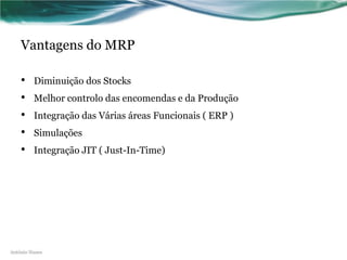 Vantagens do MRP

    •    Diminuição dos Stocks
    •    Melhor controlo das encomendas e da Produção
    •    Integração das Várias áreas Funcionais ( ERP )
    •    Simulações
    •    Integração JIT ( Just-In-Time)




António Nunes
 