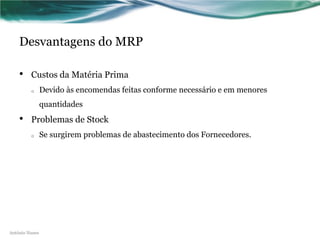 Desvantagens do MRP

    •    Custos da Matéria Prima
         o      Devido às encomendas feitas conforme necessário e em menores
                quantidades
    •    Problemas de Stock
         o      Se surgirem problemas de abastecimento dos Fornecedores.




António Nunes
 