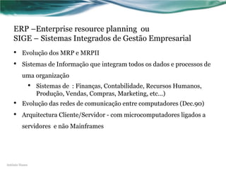 ERP –Enterprise resource planning ou
    SIGE – Sistemas Integrados de Gestão Empresarial
    •    Evolução dos MRP e MRPII
    •    Sistemas de Informação que integram todos os dados e processos de
         uma organização
                •   Sistemas de : Finanças, Contabilidade, Recursos Humanos,
                    Produção, Vendas, Compras, Marketing, etc…)
    •    Evolução das redes de comunicação entre computadores (Dec.90)
    •    Arquitectura Cliente/Servidor - com microcomputadores ligados a
         servidores e não Mainframes




António Nunes
 