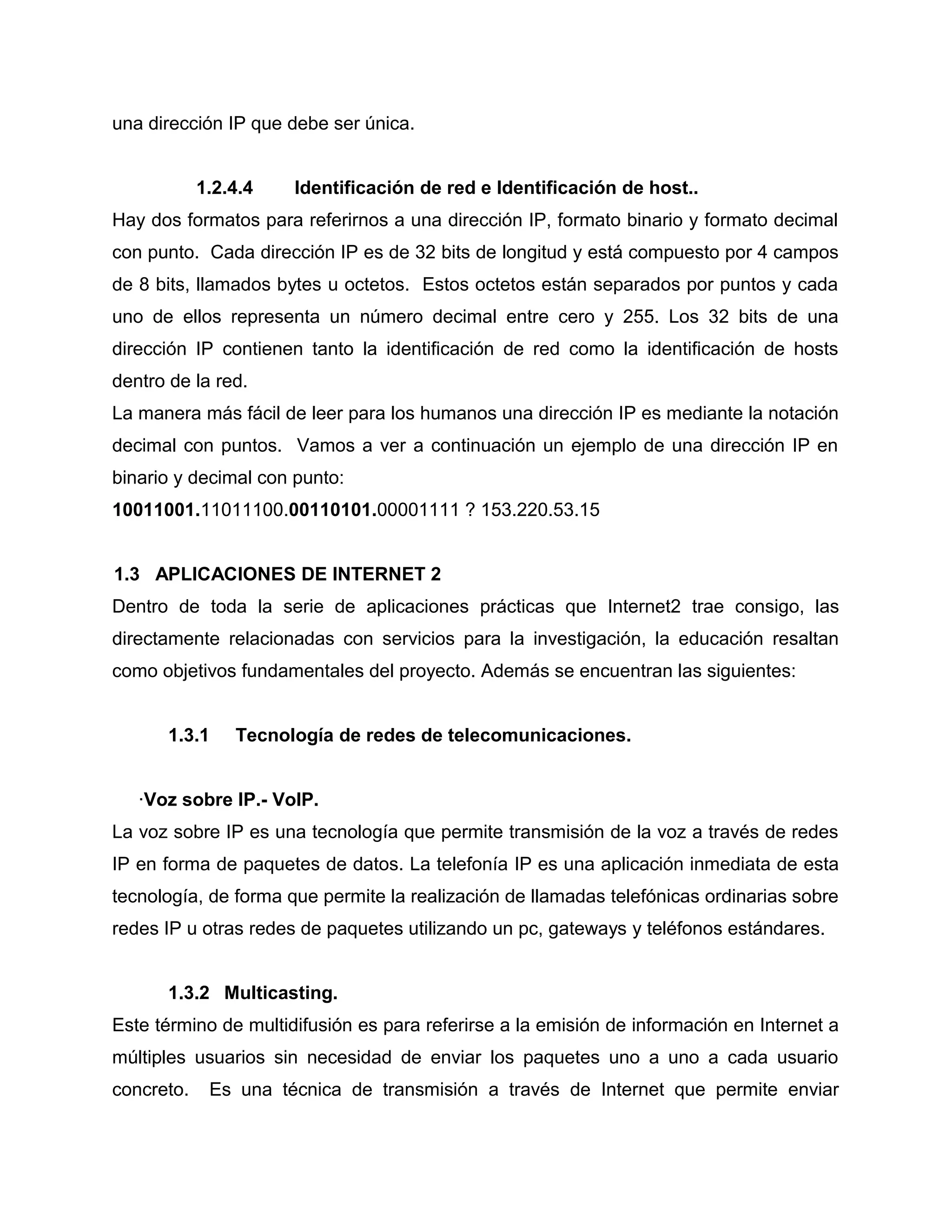 una dirección IP que debe ser única.
1.2.4.4 Identificación de red e Identificación de host..
Hay dos formatos para referirnos a una dirección IP, formato binario y formato decimal
con punto. Cada dirección IP es de 32 bits de longitud y está compuesto por 4 campos
de 8 bits, llamados bytes u octetos. Estos octetos están separados por puntos y cada
uno de ellos representa un número decimal entre cero y 255. Los 32 bits de una
dirección IP contienen tanto la identificación de red como la identificación de hosts
dentro de la red.
La manera más fácil de leer para los humanos una dirección IP es mediante la notación
decimal con puntos. Vamos a ver a continuación un ejemplo de una dirección IP en
binario y decimal con punto:
10011001.11011100.00110101.00001111 ? 153.220.53.15
1.3 APLICACIONES DE INTERNET 2
Dentro de toda la serie de aplicaciones prácticas que Internet2 trae consigo, las
directamente relacionadas con servicios para la investigación, la educación resaltan
como objetivos fundamentales del proyecto. Además se encuentran las siguientes:
1.3.1 Tecnología de redes de telecomunicaciones.
·Voz sobre IP.- VoIP.
La voz sobre IP es una tecnología que permite transmisión de la voz a través de redes
IP en forma de paquetes de datos. La telefonía IP es una aplicación inmediata de esta
tecnología, de forma que permite la realización de llamadas telefónicas ordinarias sobre
redes IP u otras redes de paquetes utilizando un pc, gateways y teléfonos estándares.
1.3.2 Multicasting.
Este término de multidifusión es para referirse a la emisión de información en Internet a
múltiples usuarios sin necesidad de enviar los paquetes uno a uno a cada usuario
concreto. Es una técnica de transmisión a través de Internet que permite enviar
 
