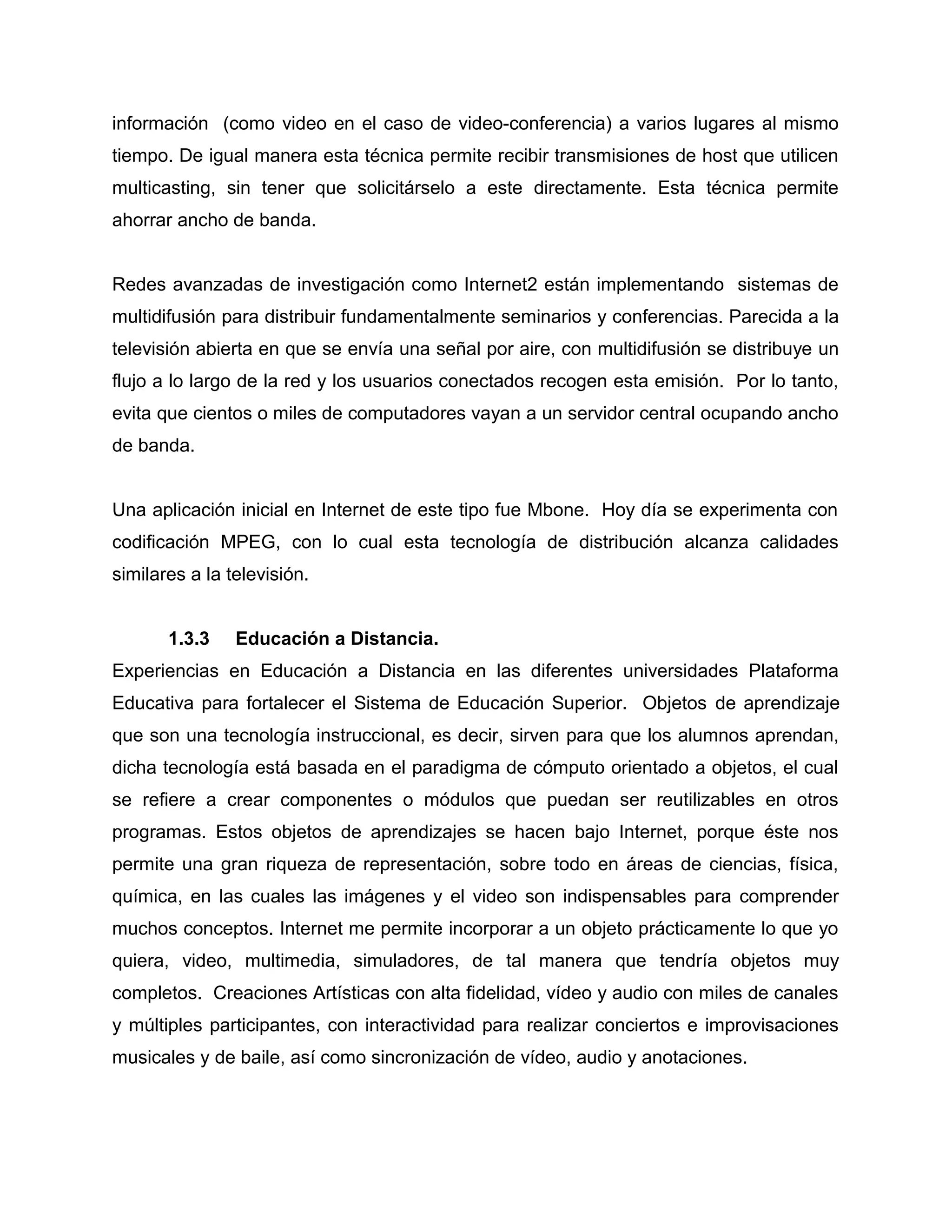 información (como video en el caso de video-conferencia) a varios lugares al mismo
tiempo. De igual manera esta técnica permite recibir transmisiones de host que utilicen
multicasting, sin tener que solicitárselo a este directamente. Esta técnica permite
ahorrar ancho de banda.
Redes avanzadas de investigación como Internet2 están implementando sistemas de
multidifusión para distribuir fundamentalmente seminarios y conferencias. Parecida a la
televisión abierta en que se envía una señal por aire, con multidifusión se distribuye un
flujo a lo largo de la red y los usuarios conectados recogen esta emisión. Por lo tanto,
evita que cientos o miles de computadores vayan a un servidor central ocupando ancho
de banda.
Una aplicación inicial en Internet de este tipo fue Mbone. Hoy día se experimenta con
codificación MPEG, con lo cual esta tecnología de distribución alcanza calidades
similares a la televisión.
1.3.3 Educación a Distancia.
Experiencias en Educación a Distancia en las diferentes universidades Plataforma
Educativa para fortalecer el Sistema de Educación Superior. Objetos de aprendizaje
que son una tecnología instruccional, es decir, sirven para que los alumnos aprendan,
dicha tecnología está basada en el paradigma de cómputo orientado a objetos, el cual
se refiere a crear componentes o módulos que puedan ser reutilizables en otros
programas. Estos objetos de aprendizajes se hacen bajo Internet, porque éste nos
permite una gran riqueza de representación, sobre todo en áreas de ciencias, física,
química, en las cuales las imágenes y el video son indispensables para comprender
muchos conceptos. Internet me permite incorporar a un objeto prácticamente lo que yo
quiera, video, multimedia, simuladores, de tal manera que tendría objetos muy
completos. Creaciones Artísticas con alta fidelidad, vídeo y audio con miles de canales
y múltiples participantes, con interactividad para realizar conciertos e improvisaciones
musicales y de baile, así como sincronización de vídeo, audio y anotaciones.
 