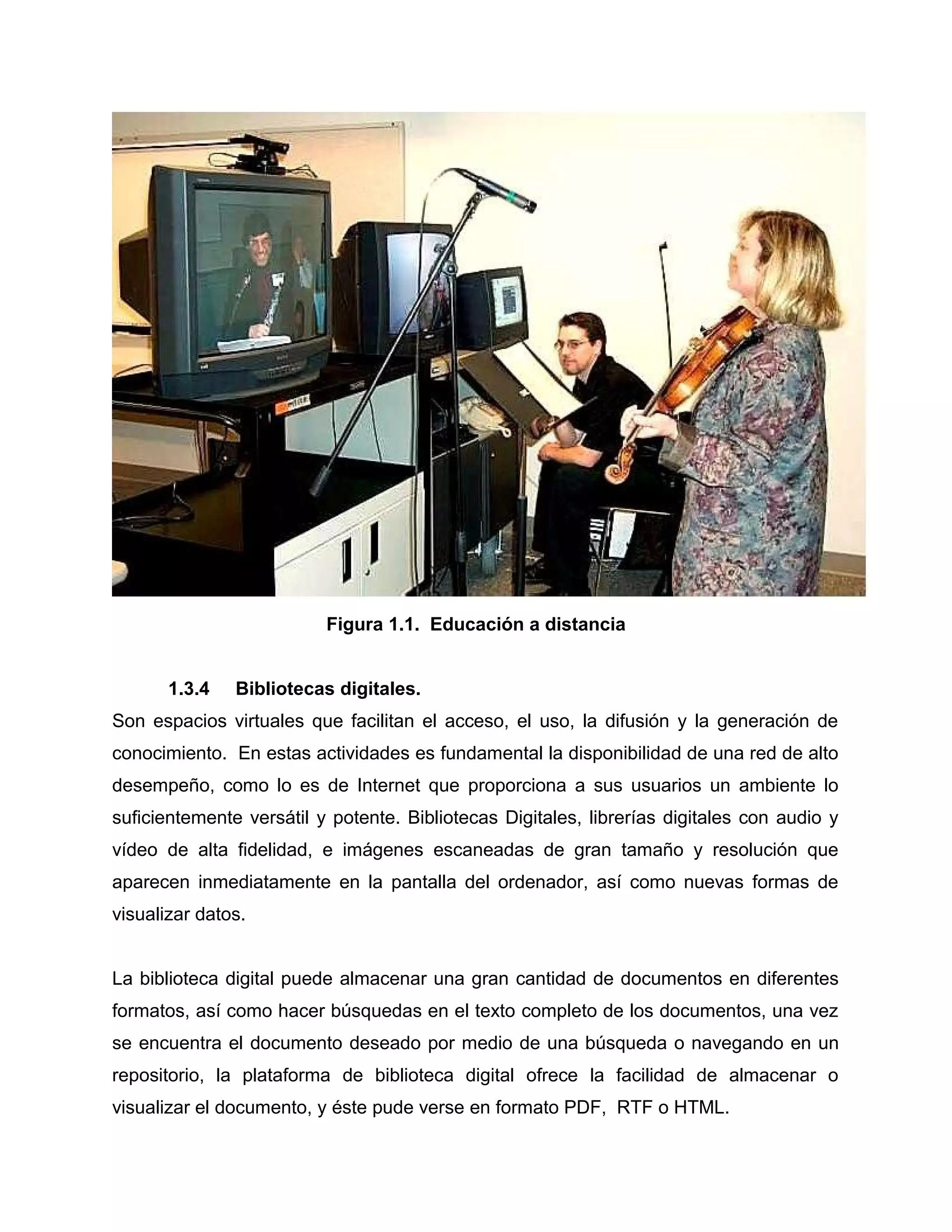Figura 1.1. Educación a distancia
1.3.4 Bibliotecas digitales.
Son espacios virtuales que facilitan el acceso, el uso, la difusión y la generación de
conocimiento. En estas actividades es fundamental la disponibilidad de una red de alto
desempeño, como lo es de Internet que proporciona a sus usuarios un ambiente lo
suficientemente versátil y potente. Bibliotecas Digitales, librerías digitales con audio y
vídeo de alta fidelidad, e imágenes escaneadas de gran tamaño y resolución que
aparecen inmediatamente en la pantalla del ordenador, así como nuevas formas de
visualizar datos.
La biblioteca digital puede almacenar una gran cantidad de documentos en diferentes
formatos, así como hacer búsquedas en el texto completo de los documentos, una vez
se encuentra el documento deseado por medio de una búsqueda o navegando en un
repositorio, la plataforma de biblioteca digital ofrece la facilidad de almacenar o
visualizar el documento, y éste pude verse en formato PDF, RTF o HTML.
 