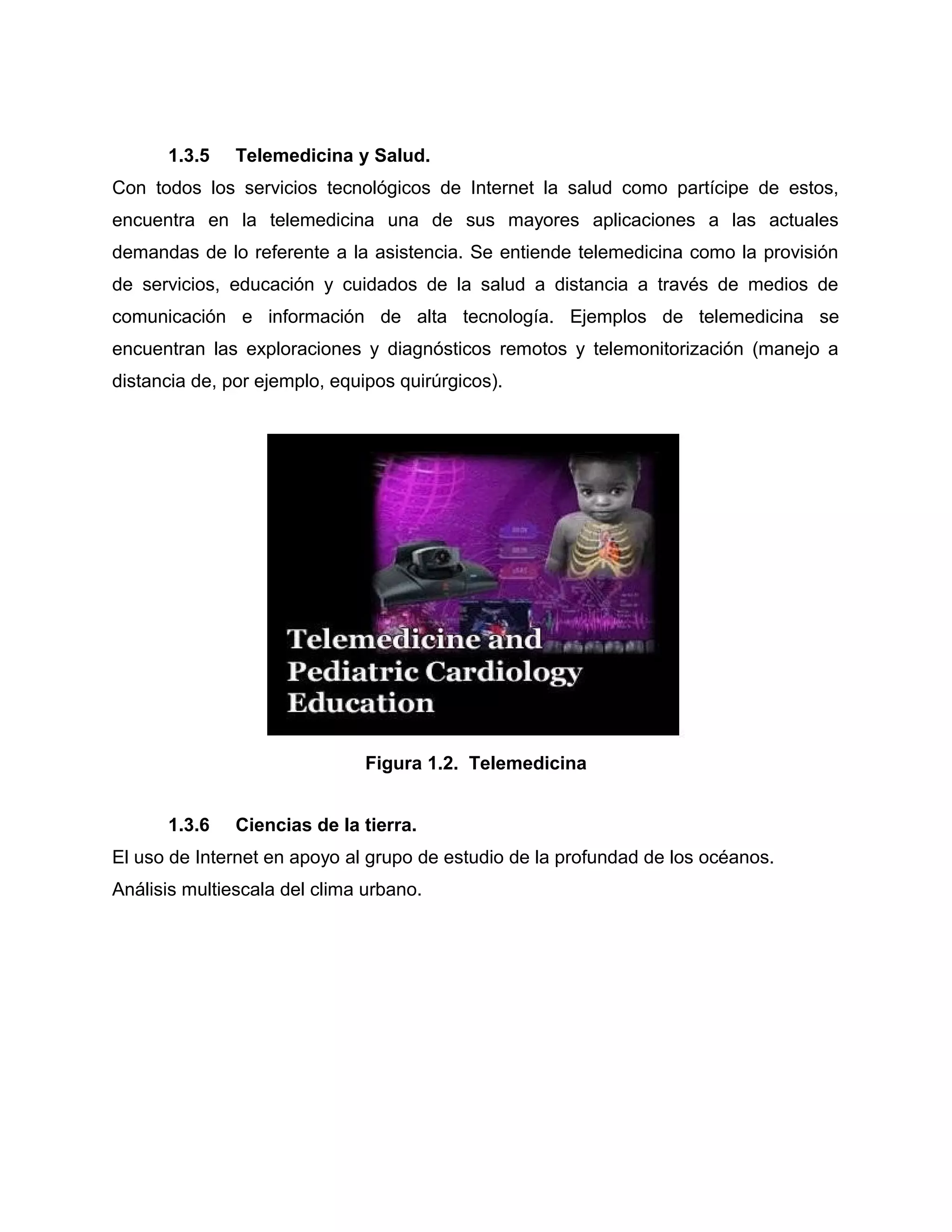 1.3.5 Telemedicina y Salud.
Con todos los servicios tecnológicos de Internet la salud como partícipe de estos,
encuentra en la telemedicina una de sus mayores aplicaciones a las actuales
demandas de lo referente a la asistencia. Se entiende telemedicina como la provisión
de servicios, educación y cuidados de la salud a distancia a través de medios de
comunicación e información de alta tecnología. Ejemplos de telemedicina se
encuentran las exploraciones y diagnósticos remotos y telemonitorización (manejo a
distancia de, por ejemplo, equipos quirúrgicos).
Figura 1.2. Telemedicina
1.3.6 Ciencias de la tierra.
El uso de Internet en apoyo al grupo de estudio de la profundad de los océanos.
Análisis multiescala del clima urbano.
 