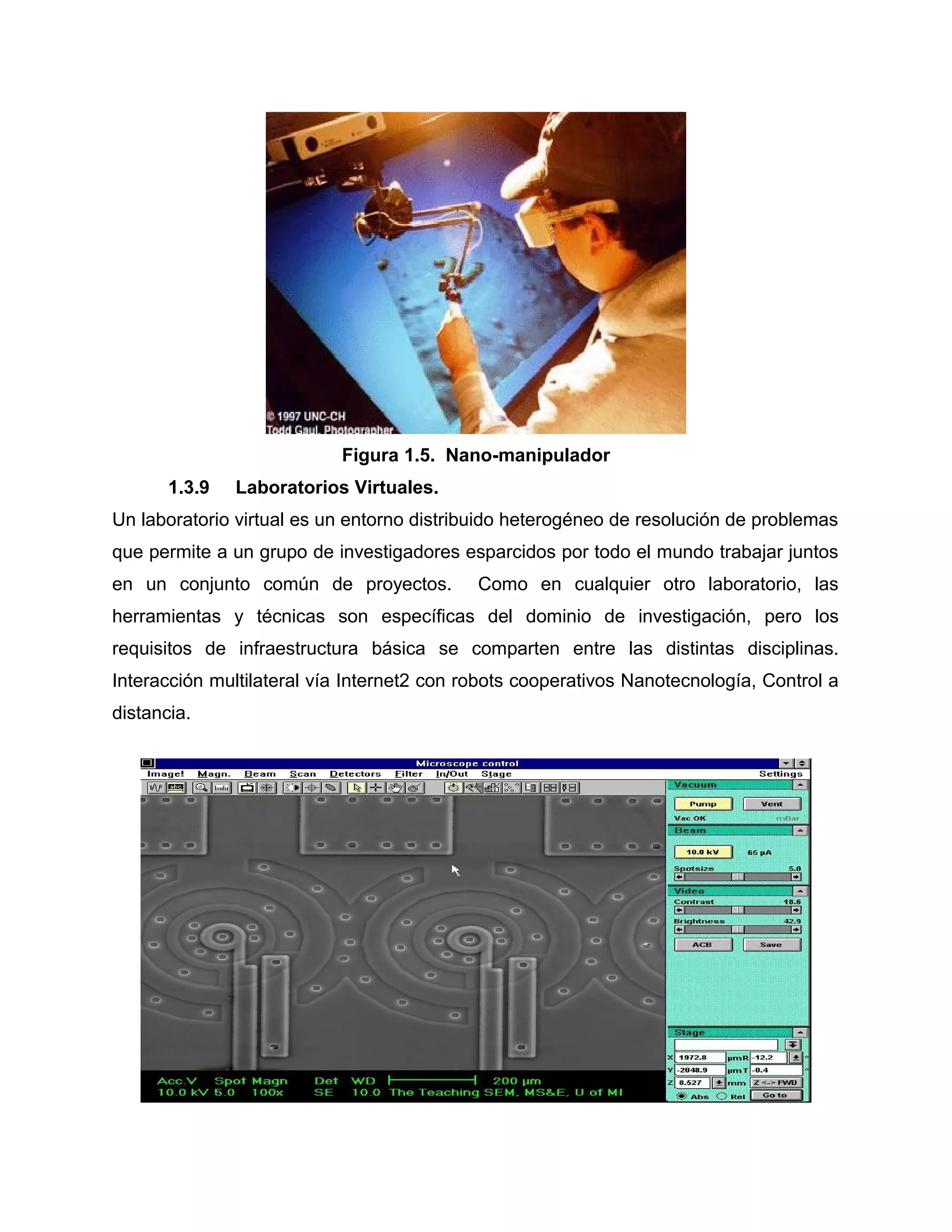 Figura 1.5. Nano-manipulador
1.3.9 Laboratorios Virtuales.
Un laboratorio virtual es un entorno distribuido heterogéneo de resolución de problemas
que permite a un grupo de investigadores esparcidos por todo el mundo trabajar juntos
en un conjunto común de proyectos. Como en cualquier otro laboratorio, las
herramientas y técnicas son específicas del dominio de investigación, pero los
requisitos de infraestructura básica se comparten entre las distintas disciplinas.
Interacción multilateral vía Internet2 con robots cooperativos Nanotecnología, Control a
distancia.
 