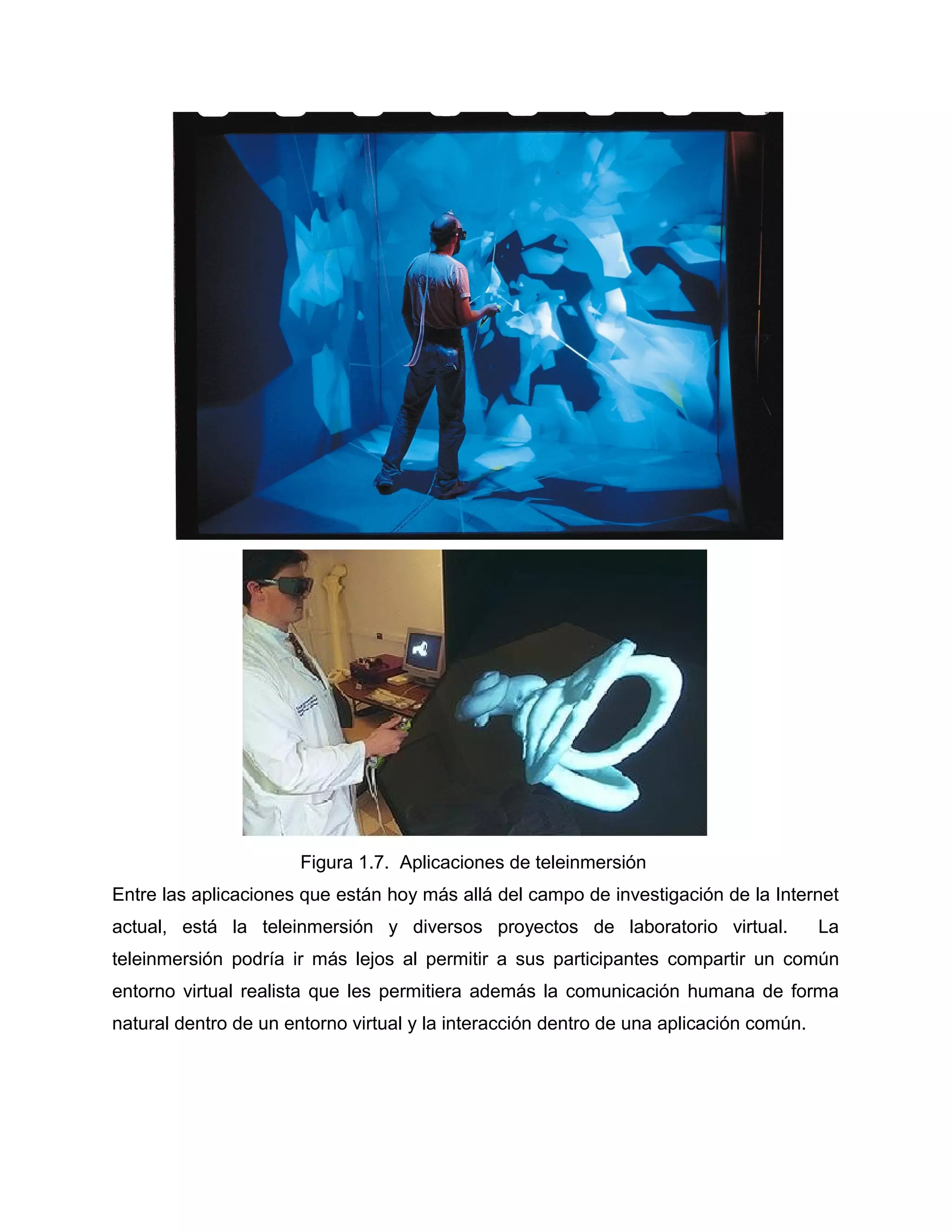 Figura 1.7. Aplicaciones de teleinmersión
Entre las aplicaciones que están hoy más allá del campo de investigación de la Internet
actual, está la teleinmersión y diversos proyectos de laboratorio virtual. La
teleinmersión podría ir más lejos al permitir a sus participantes compartir un común
entorno virtual realista que les permitiera además la comunicación humana de forma
natural dentro de un entorno virtual y la interacción dentro de una aplicación común.
 